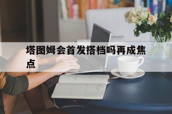 塔图姆会首发搭档吗再成焦点(塔图姆复出会改变NBA争冠格局吗)|完美娱乐
